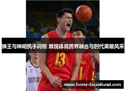 狼王与姚明携手同框 展现体育跨界融合与时代英雄风采