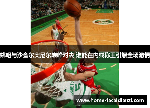 姚明与沙奎尔奥尼尔巅峰对决 谁能在内线称王引爆全场激情