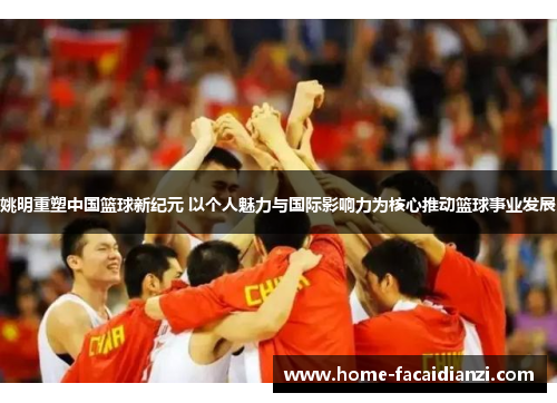 姚明重塑中国篮球新纪元 以个人魅力与国际影响力为核心推动篮球事业发展